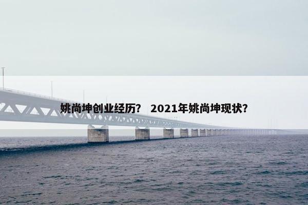 姚尚坤创业经历? 2021年姚尚坤现状? 姚尚坤创业经历? 2021年姚尚坤现状?