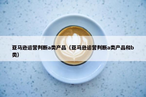 亚马逊运营判断a类产品（亚马逊运营判断a类产品和b类）