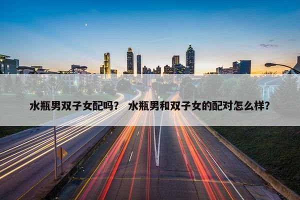 水瓶男双子女配吗？ 水瓶男和双子女的配对怎么样？
