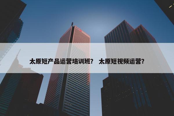 太原短产品运营培训班？ 太原短视频运营？
