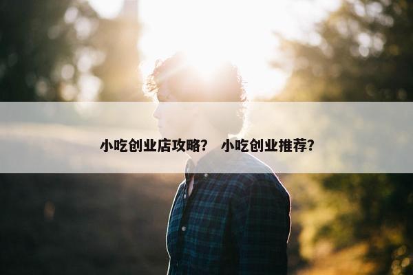 小吃创业店攻略？ 小吃创业推荐？