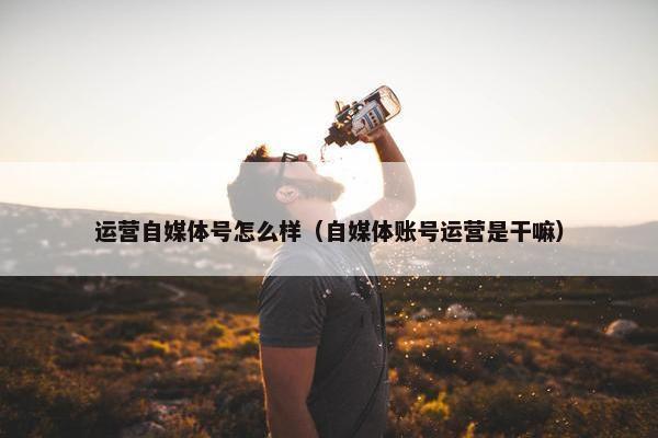 运营自媒体号怎么样(自媒体账号运营是干嘛) 运营自媒体号怎么样(自媒体账号运营是干嘛)