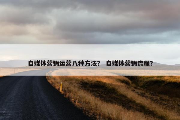 自媒体营销运营八种方法? 自媒体营销流程? 自媒体营销运营八种方法? 自媒体营销流程?