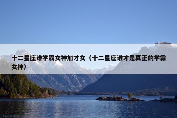 十二星座谁学霸女神加才女（十二星座谁才是真正的学霸女神）
