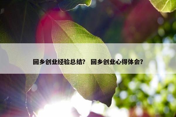 回乡创业经验总结? 回乡创业心得体会? 回乡创业经验总结? 回乡创业心得体会?