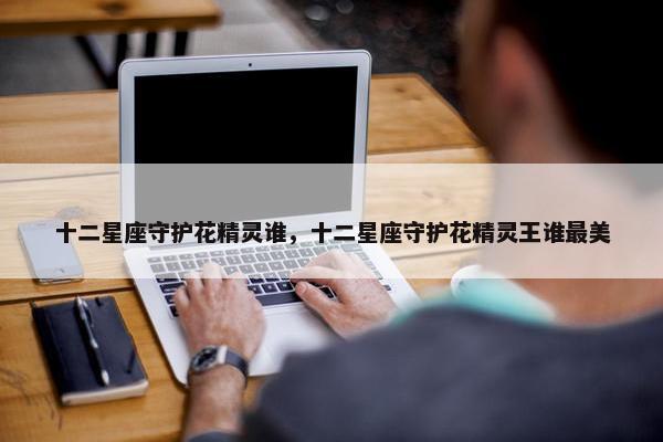十二星座守护花精灵谁，十二星座守护花精灵王谁最美