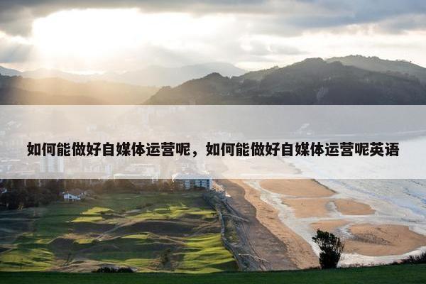 如何能做好自媒体运营呢,如何能做好自媒体运营呢英语 如何能做好自媒体运营呢,如何能做好自媒体运营呢英语