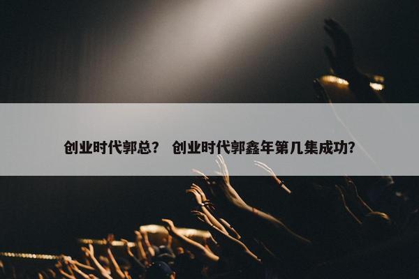 创业时代郭总？ 创业时代郭鑫年第几集成功？