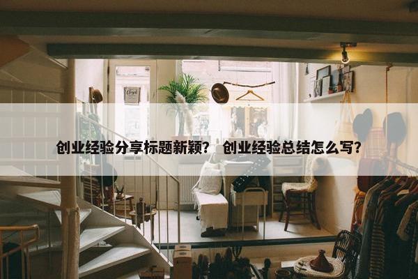 创业经验分享标题新颖？ 创业经验总结怎么写？