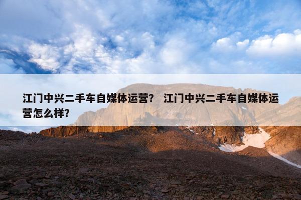 江门中兴二手车自媒体运营？ 江门中兴二手车自媒体运营怎么样？