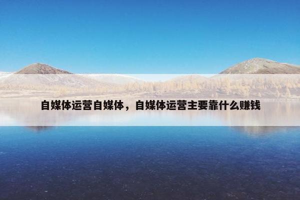 自媒体运营自媒体,自媒体运营主要靠什么赚钱 自媒体运营自媒体,自媒体运营主要靠什么赚钱