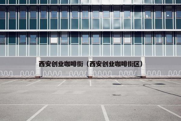西安创业咖啡街（西安创业咖啡街区）