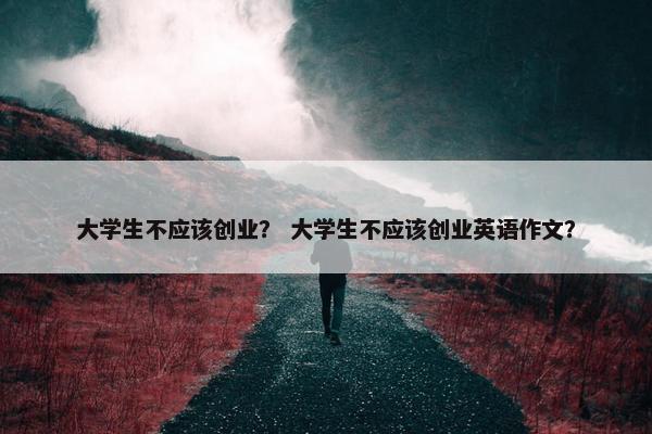 大学生不应该创业？ 大学生不应该创业英语作文？