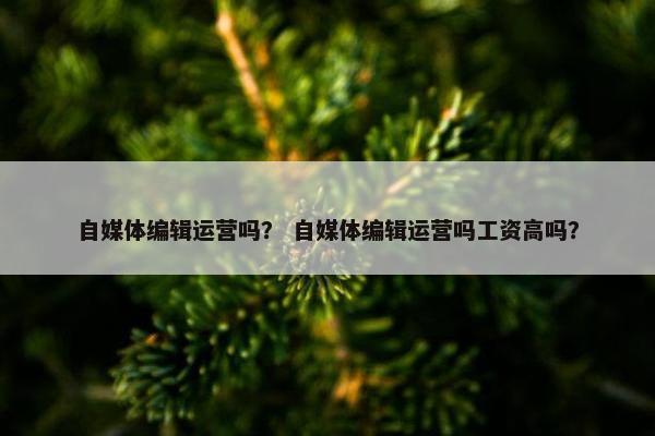 自媒体编辑运营吗? 自媒体编辑运营吗工资高吗? 自媒体编辑运营吗? 自媒体编辑运营吗工资高吗?