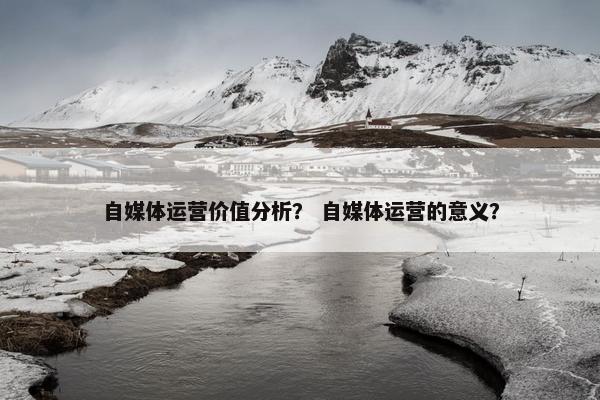 自媒体运营价值分析? 自媒体运营的意义? 自媒体运营价值分析? 自媒体运营的意义?