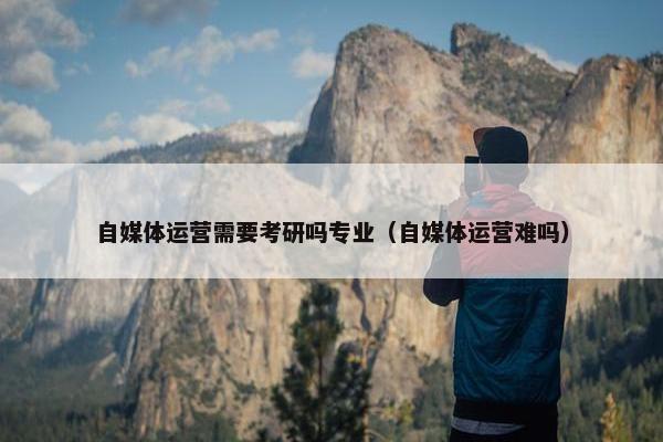 自媒体运营需要考研吗专业（自媒体运营难吗）
