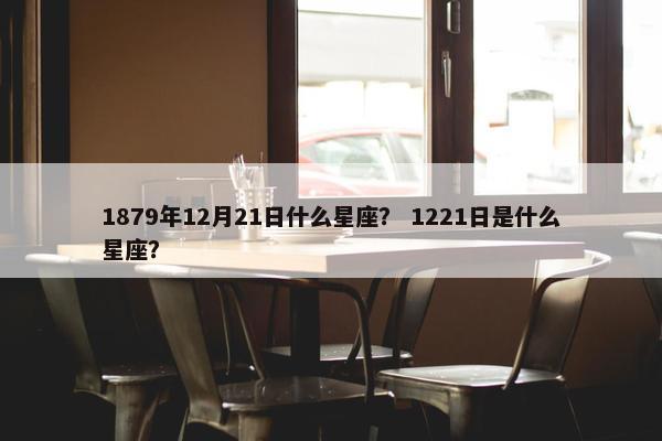 1879年12月21日什么星座？ 1221日是什么星座？