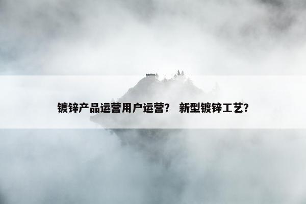 镀锌产品运营用户运营？ 新型镀锌工艺？