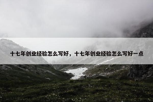 十七年创业经验怎么写好,十七年创业经验怎么写好一点 十七年创业经验怎么写好,十七年创业经验怎么写好一点