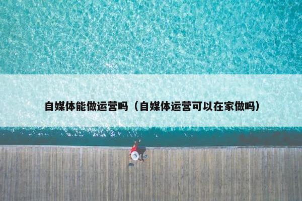 自媒体能做运营吗(自媒体运营可以在家做吗) 自媒体能做运营吗(自媒体运营可以在家做吗)