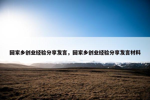 回家乡创业经验分享发言，回家乡创业经验分享发言材料