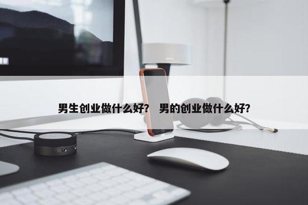男生创业做什么好? 男的创业做什么好? 男生创业做什么好? 男的创业做什么好?