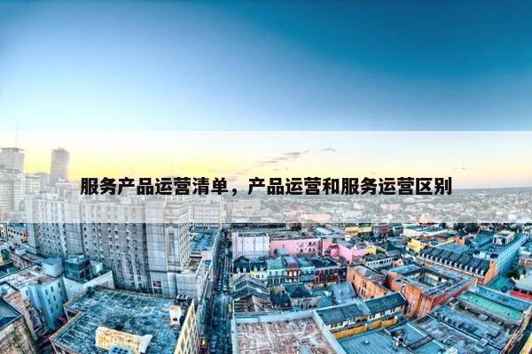 服务产品运营清单，产品运营和服务运营区别