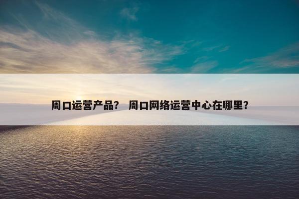 周口运营产品？ 周口网络运营中心在哪里？