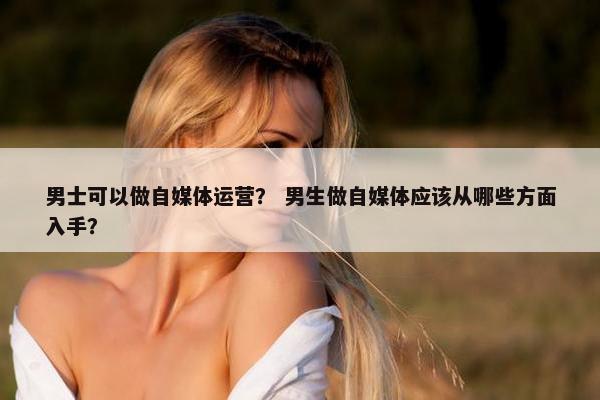 男士可以做自媒体运营？ 男生做自媒体应该从哪些方面入手？