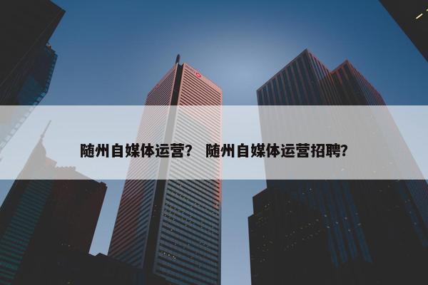 随州自媒体运营? 随州自媒体运营招聘? 随州自媒体运营? 随州自媒体运营招聘?