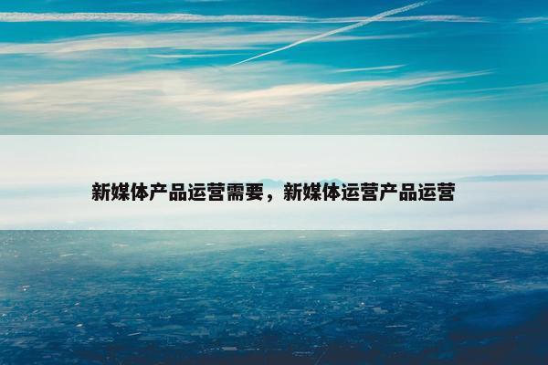 新媒体产品运营需要，新媒体运营产品运营