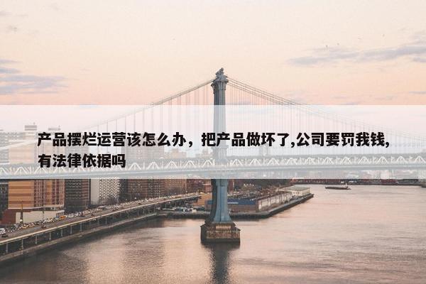 产品摆烂运营该怎么办,把产品做坏了,公司要罚我钱,有法律依据吗 产品摆烂运营该怎么办,把产品做坏了,公司要罚我钱,有法律依据吗