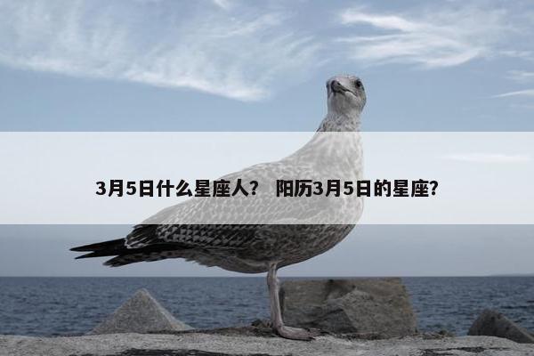 3月5日什么星座人? 阳历3月5日的星座? 3月5日什么星座人? 阳历3月5日的星座?