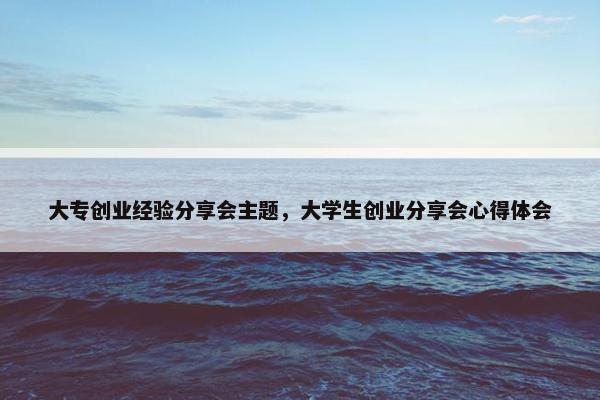 大专创业经验分享会主题，大学生创业分享会心得体会