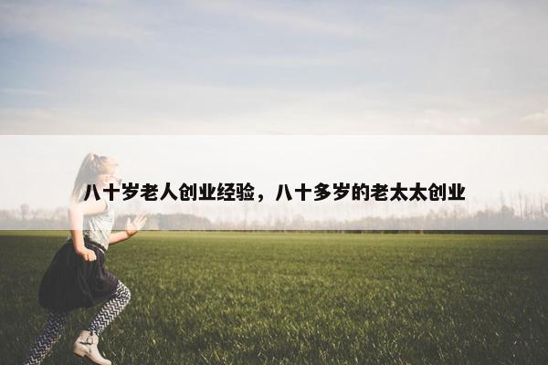 八十岁老人创业经验，八十多岁的老太太创业