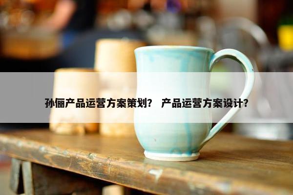 孙俪产品运营方案策划? 产品运营方案设计? 孙俪产品运营方案策划? 产品运营方案设计?