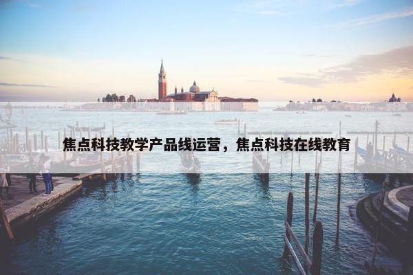焦点科技教学产品线运营，焦点科技在线教育