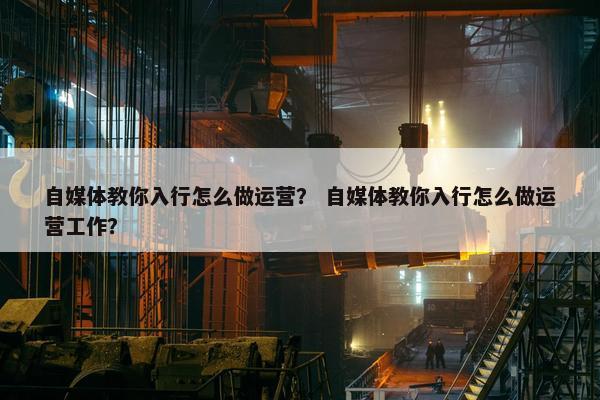 自媒体教你入行怎么做运营？ 自媒体教你入行怎么做运营工作？