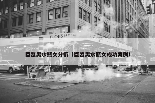 巨蟹男水瓶女分析（巨蟹男水瓶女成功案例）