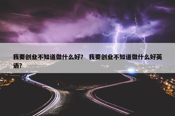 我要创业不知道做什么好？ 我要创业不知道做什么好英语？