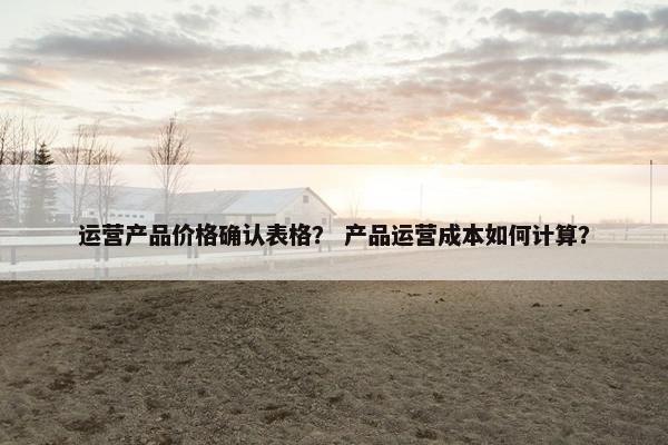 运营产品价格确认表格？ 产品运营成本如何计算？