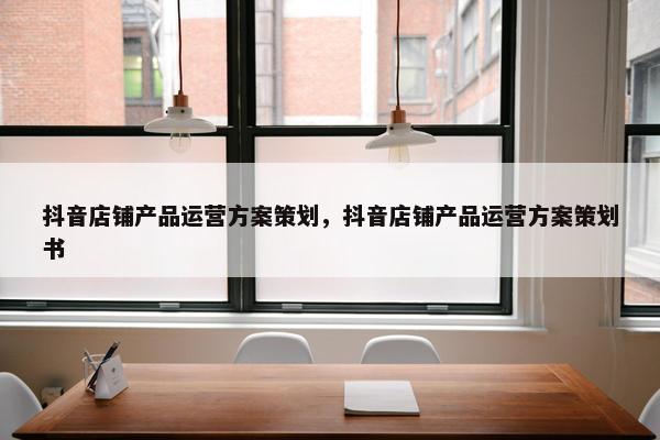 抖音店铺产品运营方案策划，抖音店铺产品运营方案策划书