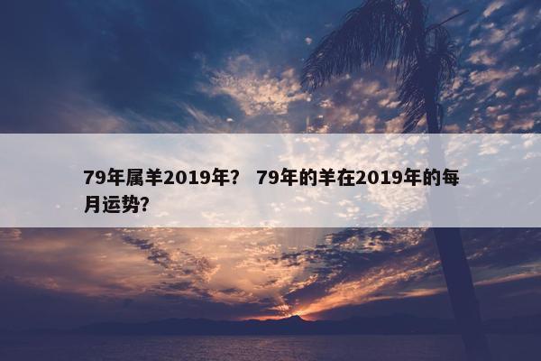79年属羊2019年？ 79年的羊在2019年的每月运势？