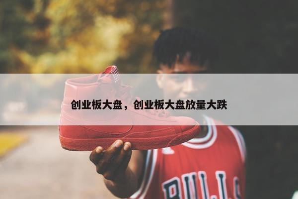 创业板大盘，创业板大盘放量大跌
