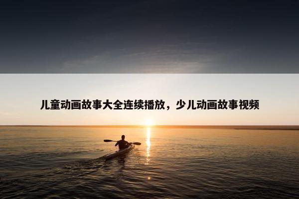 儿童动画故事大全连续播放，少儿动画故事视频