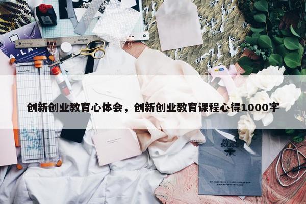 创新创业教育心体会，创新创业教育课程心得1000字