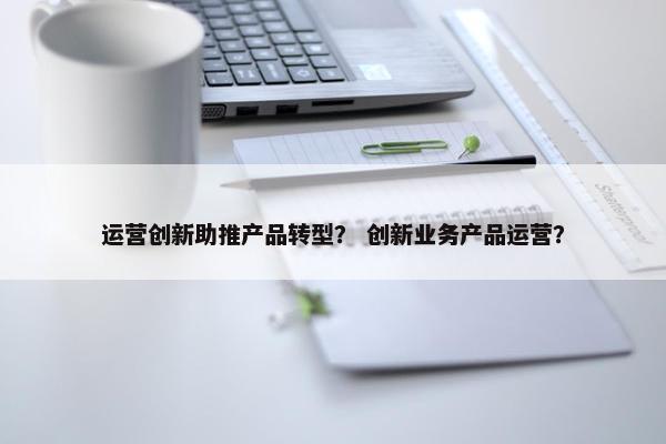 运营创新助推产品转型？ 创新业务产品运营？