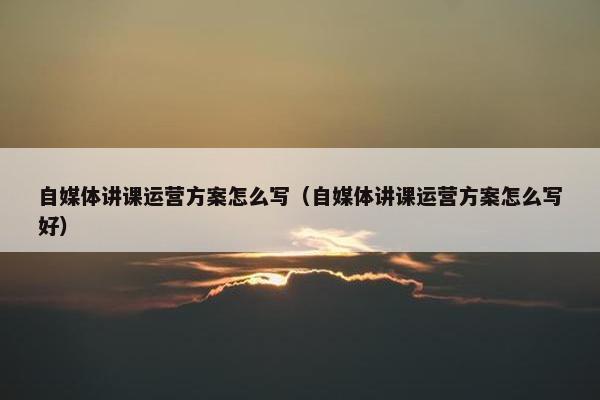 自媒体讲课运营方案怎么写(自媒体讲课运营方案怎么写好) 自媒体讲课运营方案怎么写(自媒体讲课运营方案怎么写好)