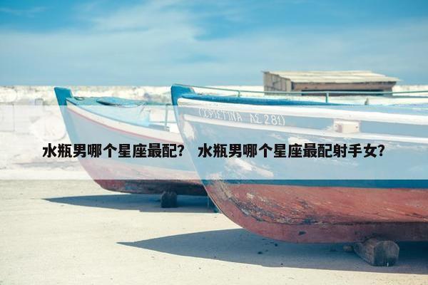 水瓶男哪个星座最配？ 水瓶男哪个星座最配射手女？