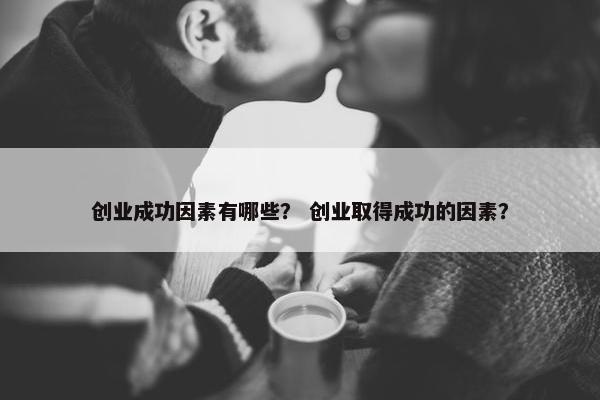 创业成功因素有哪些？ 创业取得成功的因素？